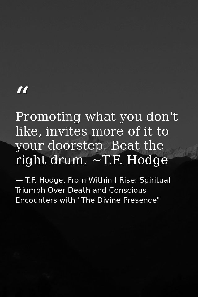 Promoting what you don't like, invites more of it to your doorstep. Beat the right drum. ~T.F. Hodge — T.F. Hodge, From Within I Rise: Spiritual Triumph Over Death and Conscious Encounters with "The Divine Presence"