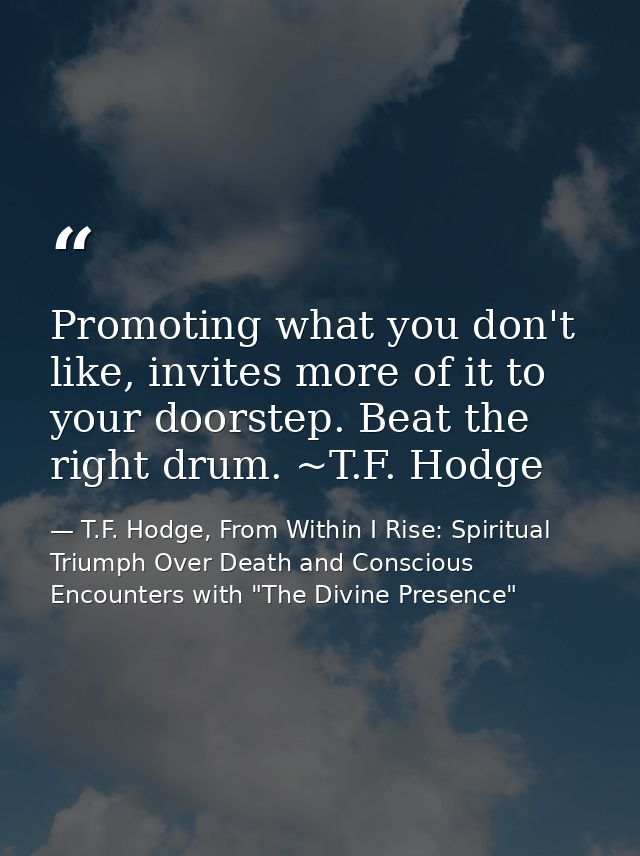 Promoting what you don't like, invites more of it to your doorstep. Beat the right drum. ~T.F. Hodge — T.F. Hodge, From Within I Rise: Spiritual Triumph Over Death and Conscious Encounters with "The Divine Presence"