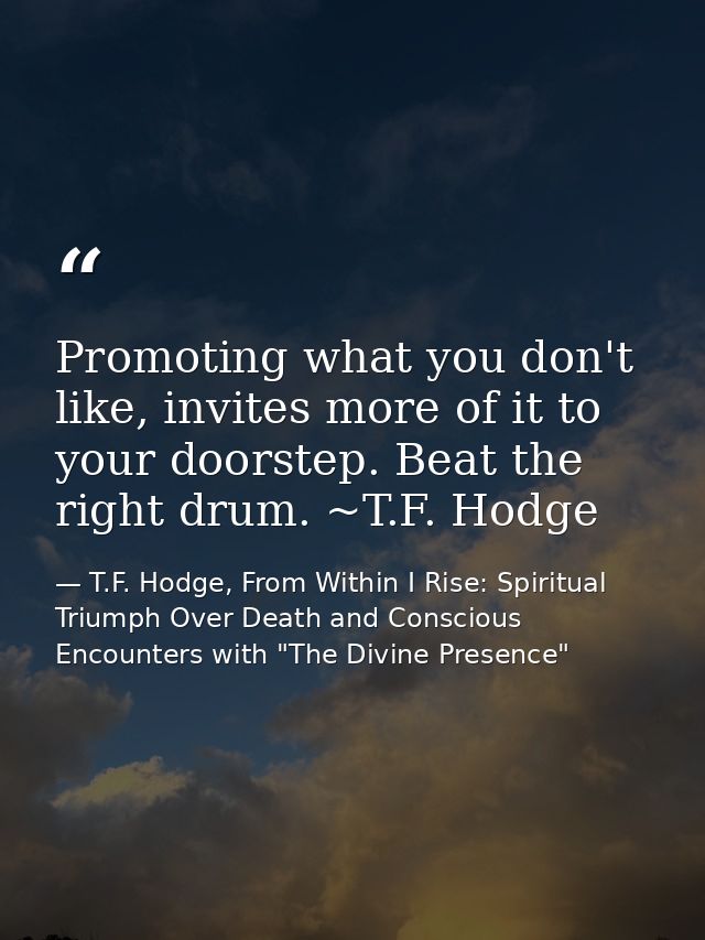 Promoting what you don't like, invites more of it to your doorstep. Beat the right drum. ~T.F. Hodge — T.F. Hodge, From Within I Rise: Spiritual Triumph Over Death and Conscious Encounters with "The Divine Presence"