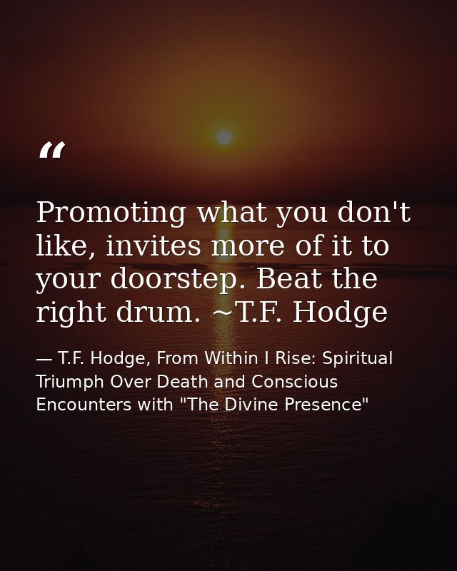 Promoting what you don't like, invites more of it to your doorstep. Beat the right drum. ~T.F. Hodge — T.F. Hodge, From Within I Rise: Spiritual Triumph Over Death and Conscious Encounters with "The Divine Presence"