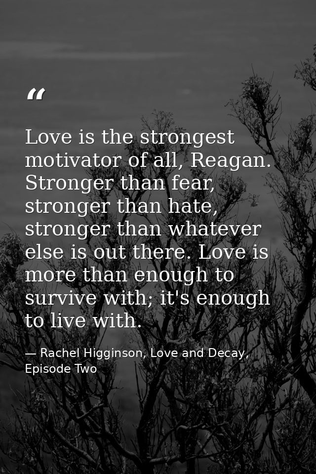 Love is the strongest motivator of all, Reagan. Stronger than fear, stronger than hate, stronger than whatever else is o — Rachel Higginson, Love and Decay, Episode Two