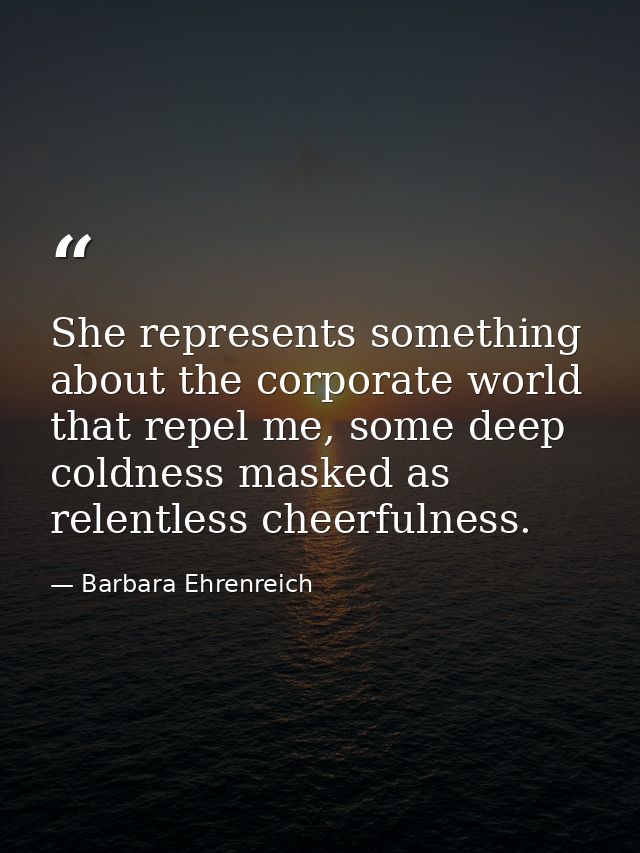 She represents something about the corporate world that repel me, some deep coldness masked as relentless cheerfulness. — Barbara Ehrenreich