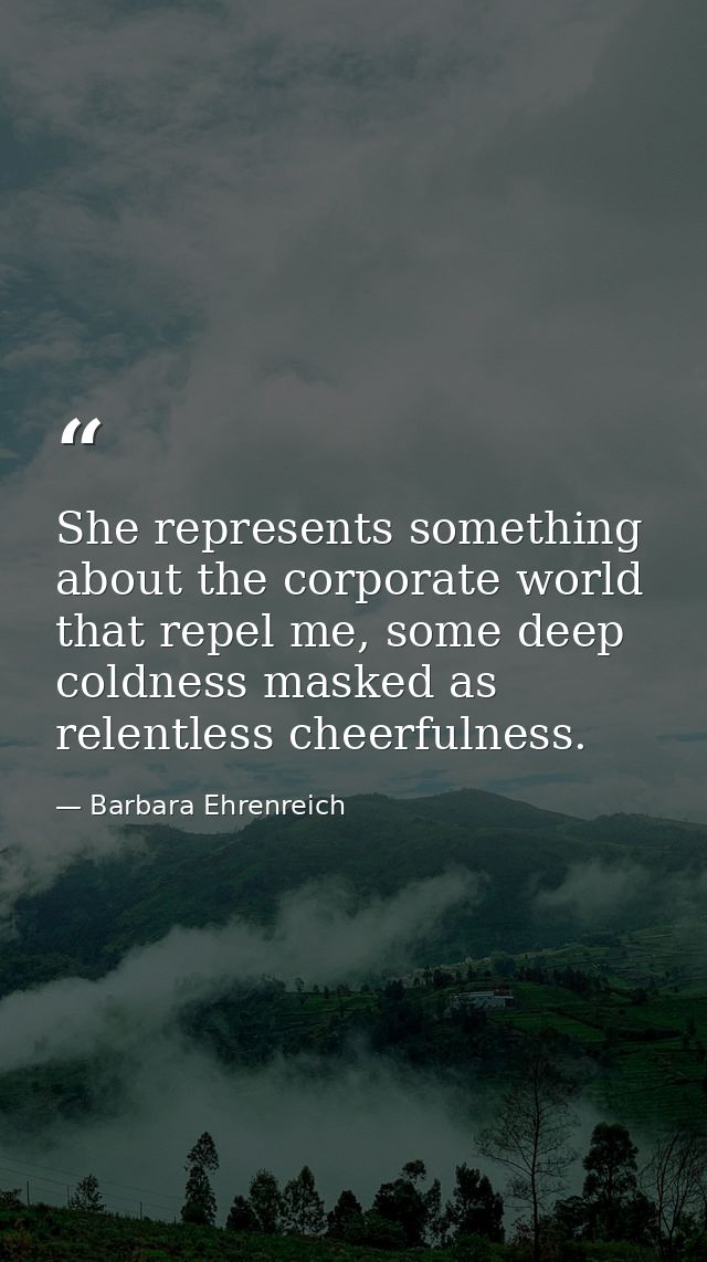 She represents something about the corporate world that repel me, some deep coldness masked as relentless cheerfulness. — Barbara Ehrenreich