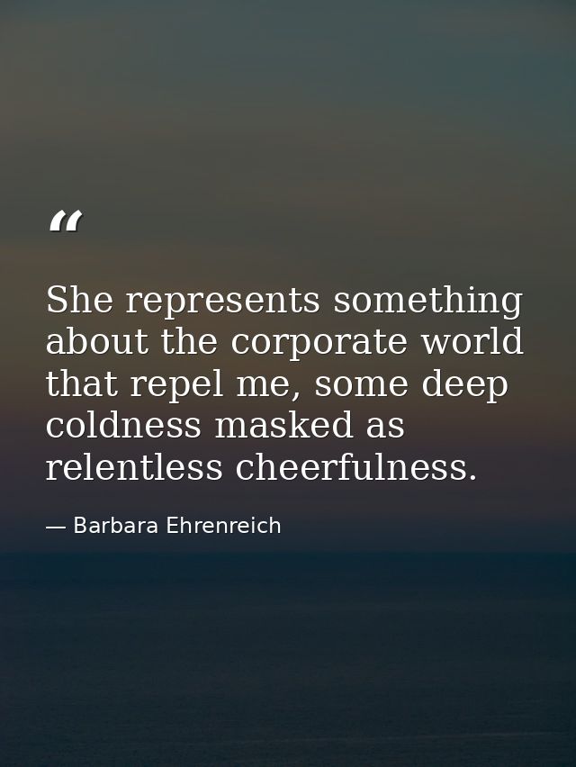 She represents something about the corporate world that repel me, some deep coldness masked as relentless cheerfulness. — Barbara Ehrenreich