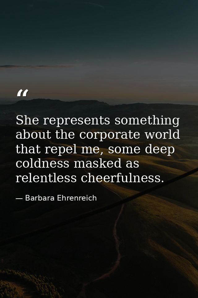 She represents something about the corporate world that repel me, some deep coldness masked as relentless cheerfulness. — Barbara Ehrenreich