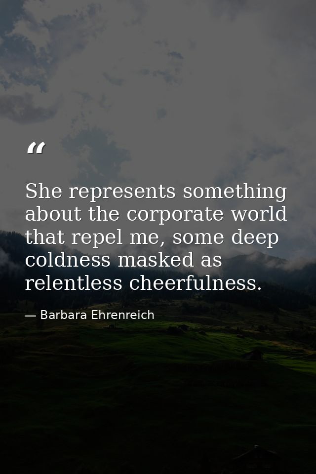She represents something about the corporate world that repel me, some deep coldness masked as relentless cheerfulness. — Barbara Ehrenreich