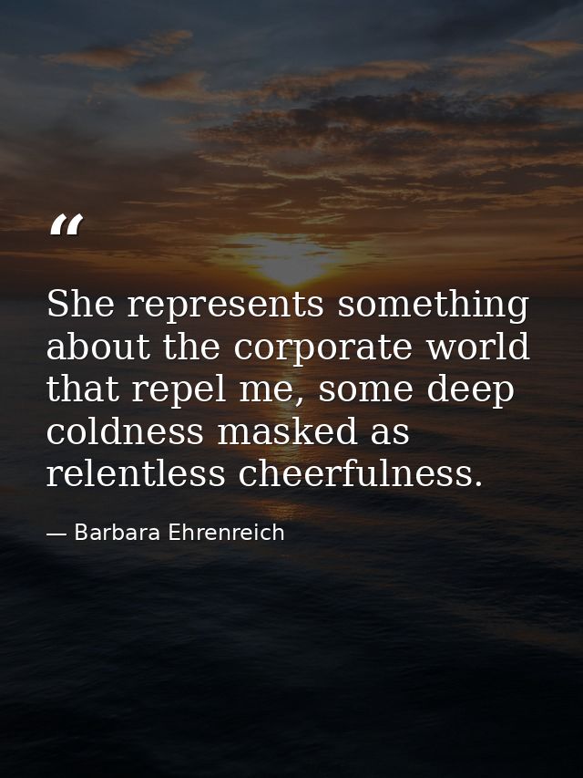 She represents something about the corporate world that repel me, some deep coldness masked as relentless cheerfulness. — Barbara Ehrenreich