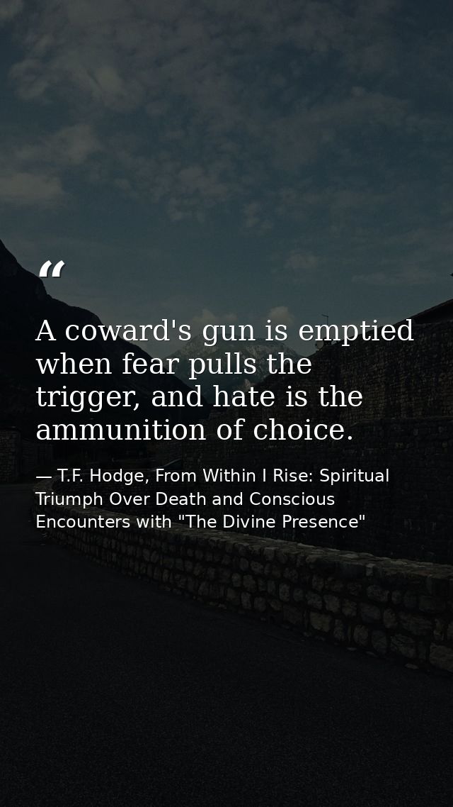 A coward's gun is emptied when fear pulls the trigger, and hate is the ammunition of choice. — T.F. Hodge, From Within I Rise: Spiritual Triumph Over Death and Conscious Encounters with "The Divine Presence"