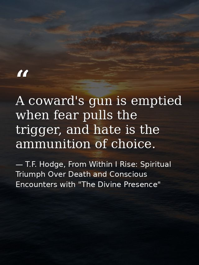A coward's gun is emptied when fear pulls the trigger, and hate is the ammunition of choice. — T.F. Hodge, From Within I Rise: Spiritual Triumph Over Death and Conscious Encounters with "The Divine Presence"