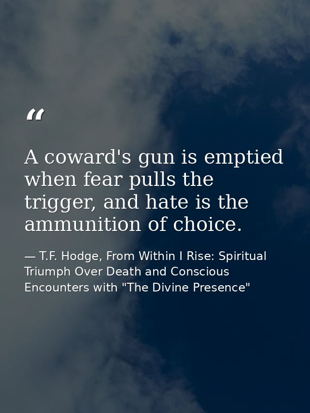 A coward's gun is emptied when fear pulls the trigger, and hate is the ammunition of choice. — T.F. Hodge, From Within I Rise: Spiritual Triumph Over Death and Conscious Encounters with "The Divine Presence"
