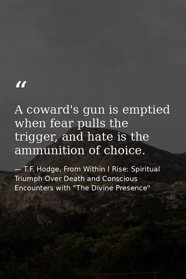 A coward's gun is emptied when fear pulls the trigger, and hate is the ammunition of choice. — T.F. Hodge, From Within I Rise: Spiritual Triumph Over Death and Conscious Encounters with "The Divine Presence"