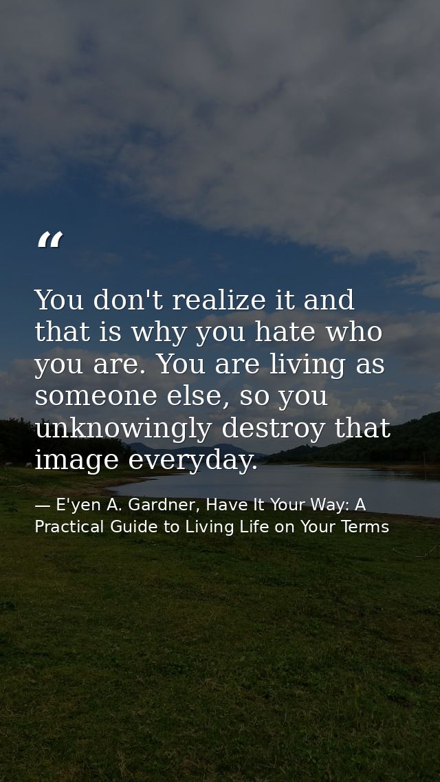 You don't realize it and that is why you hate who you are. You are living as someone else, so you unknowingly destroy th — E'yen A. Gardner, Have It Your Way: A Practical Guide to Living Life on Your Terms