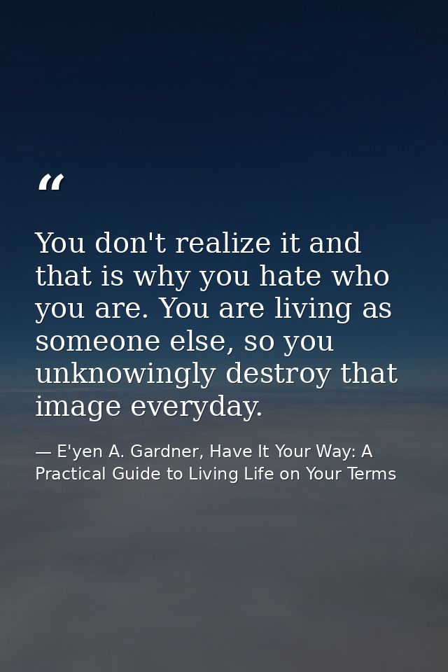 You don't realize it and that is why you hate who you are. You are living as someone else, so you unknowingly destroy th — E'yen A. Gardner, Have It Your Way: A Practical Guide to Living Life on Your Terms