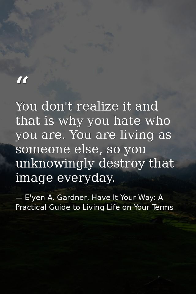 You don't realize it and that is why you hate who you are. You are living as someone else, so you unknowingly destroy th — E'yen A. Gardner, Have It Your Way: A Practical Guide to Living Life on Your Terms