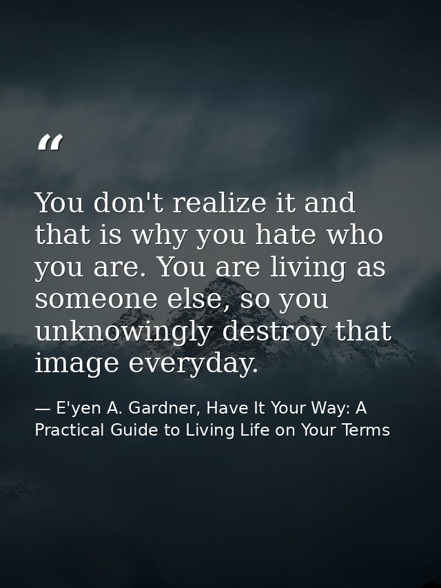 You don't realize it and that is why you hate who you are. You are living as someone else, so you unknowingly destroy th — E'yen A. Gardner, Have It Your Way: A Practical Guide to Living Life on Your Terms