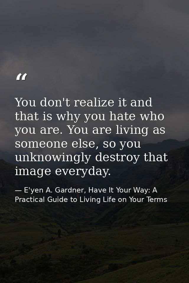 You don't realize it and that is why you hate who you are. You are living as someone else, so you unknowingly destroy th — E'yen A. Gardner, Have It Your Way: A Practical Guide to Living Life on Your Terms