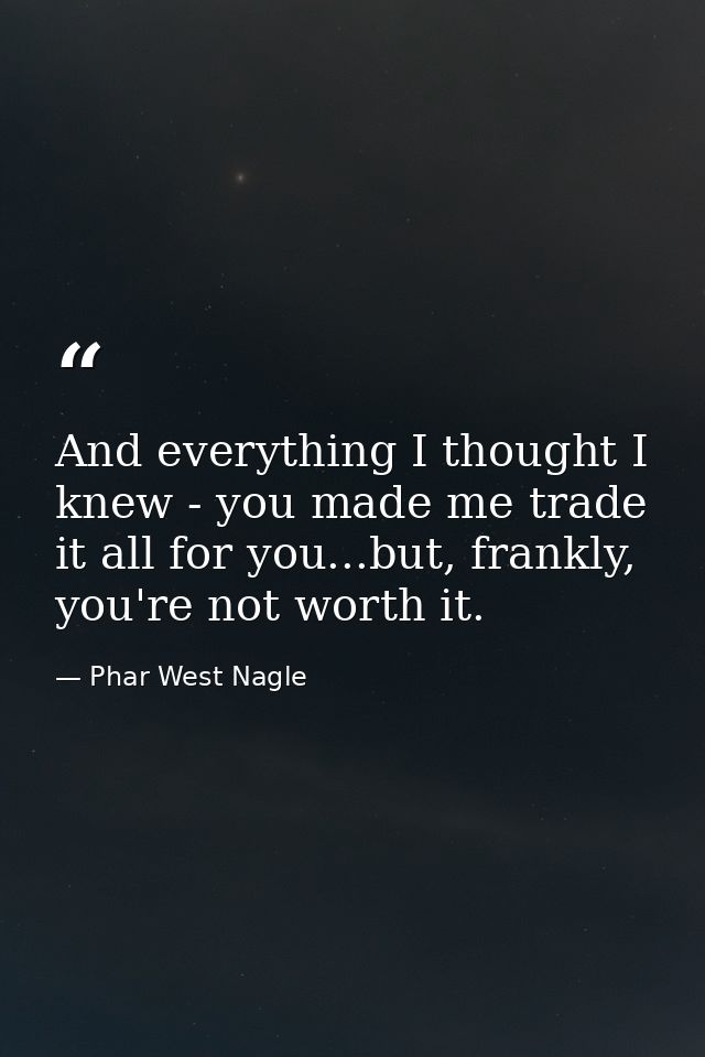 And everything I thought I knew - you made me trade it all for you...but, frankly, you're not worth it. — Phar West Nagle
