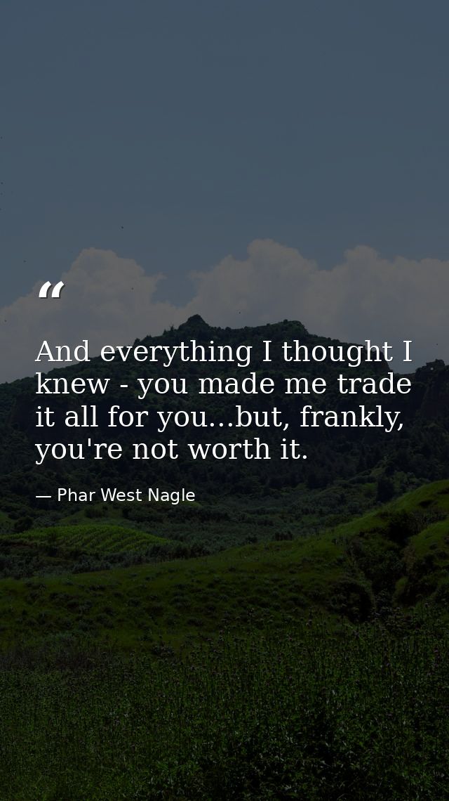 And everything I thought I knew - you made me trade it all for you...but, frankly, you're not worth it. — Phar West Nagle