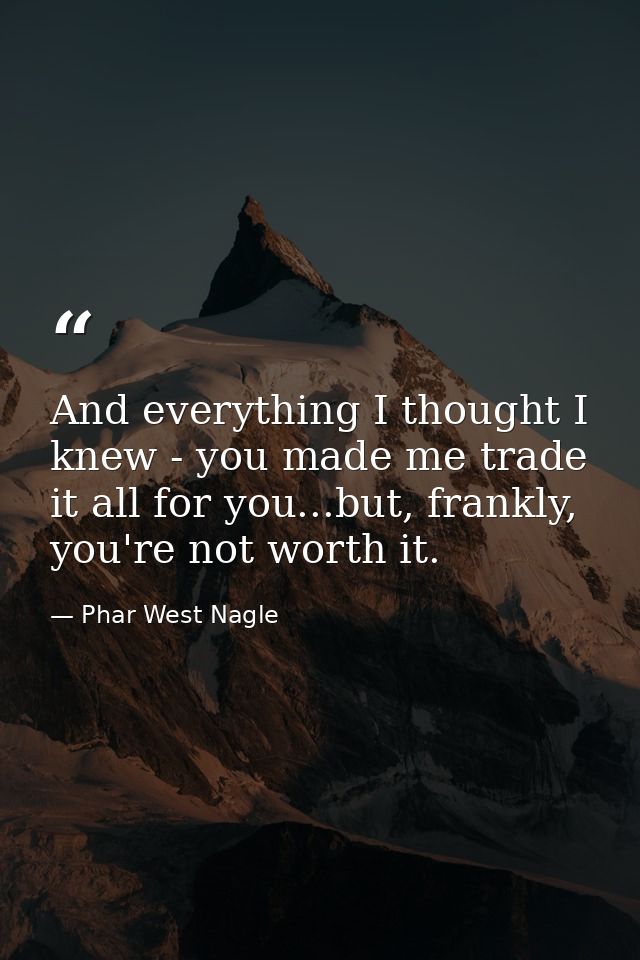 And everything I thought I knew - you made me trade it all for you...but, frankly, you're not worth it. — Phar West Nagle