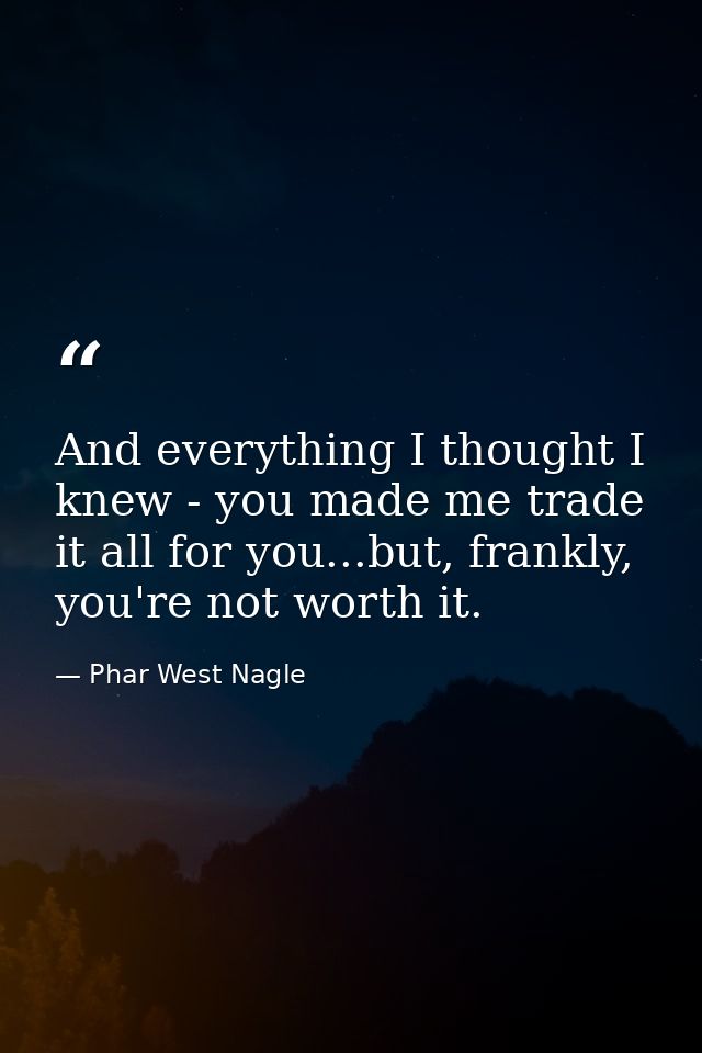 And everything I thought I knew - you made me trade it all for you...but, frankly, you're not worth it. — Phar West Nagle