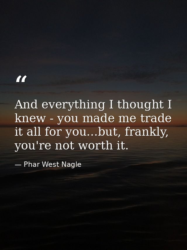 And everything I thought I knew - you made me trade it all for you...but, frankly, you're not worth it. — Phar West Nagle