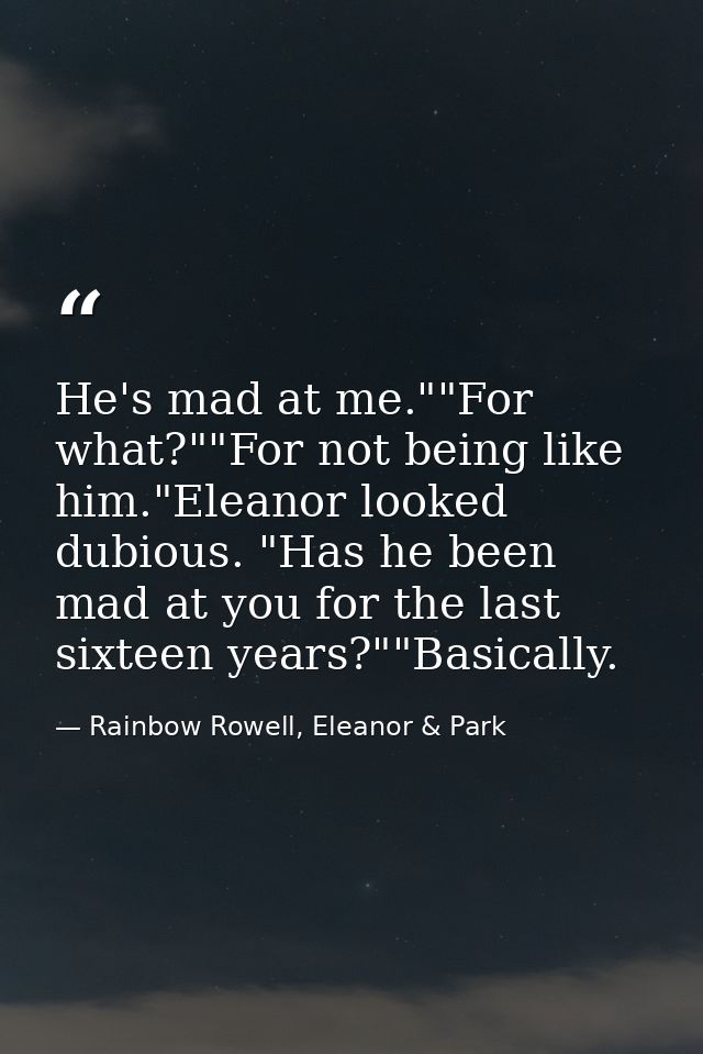 He's mad at me.""For what?""For not being like him."Eleanor looked dubious. "Has he been mad at you for the last sixteen — Rainbow Rowell, Eleanor & Park