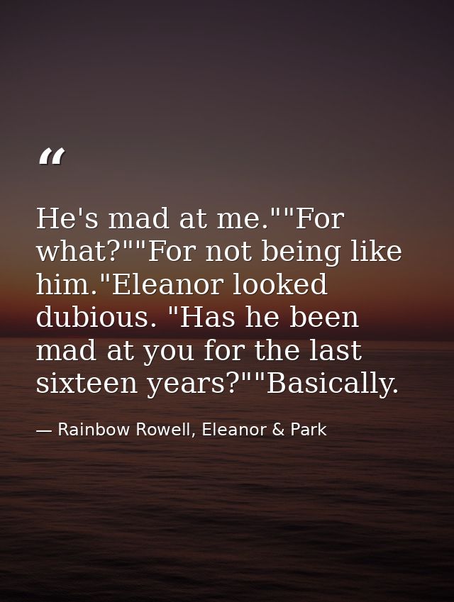 He's mad at me.""For what?""For not being like him."Eleanor looked dubious. "Has he been mad at you for the last sixteen — Rainbow Rowell, Eleanor & Park