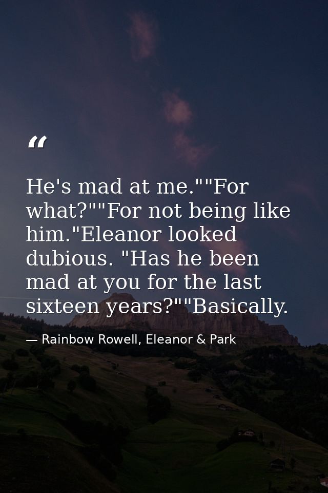 He's mad at me.""For what?""For not being like him."Eleanor looked dubious. "Has he been mad at you for the last sixteen — Rainbow Rowell, Eleanor & Park