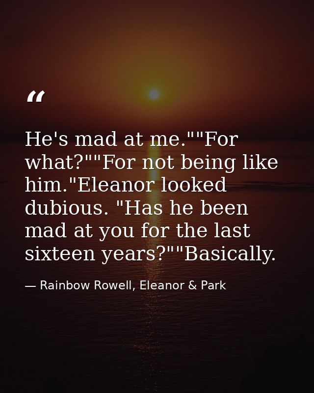 He's mad at me.""For what?""For not being like him."Eleanor looked dubious. "Has he been mad at you for the last sixteen — Rainbow Rowell, Eleanor & Park