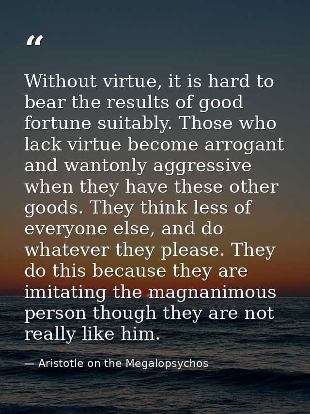 Without virtue, it is hard to bear the results of good fortune suitably. Those who lack virtue become arrogant and wanto — Aristotle on the Megalopsychos