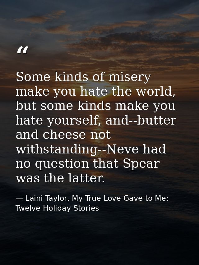 Some kinds of misery make you hate the world, but some kinds make you hate yourself, and--butter and cheese not withstan — Laini Taylor, My True Love Gave to Me: Twelve Holiday Stories
