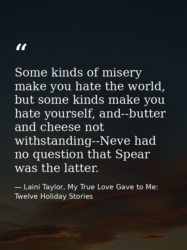 Some kinds of misery make you hate the world, but some kinds make you hate yourself, and--butter and cheese not withstan — Laini Taylor, My True Love Gave to Me: Twelve Holiday Stories