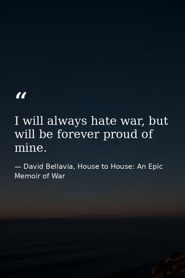 I will always hate war, but will be forever proud of mine. — David Bellavia, House to House: An Epic Memoir of War