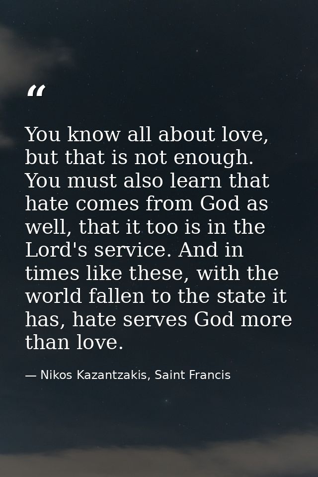 You know all about love, but that is not enough. You must also learn that hate comes from God as well, that it too is in — Nikos Kazantzakis, Saint Francis