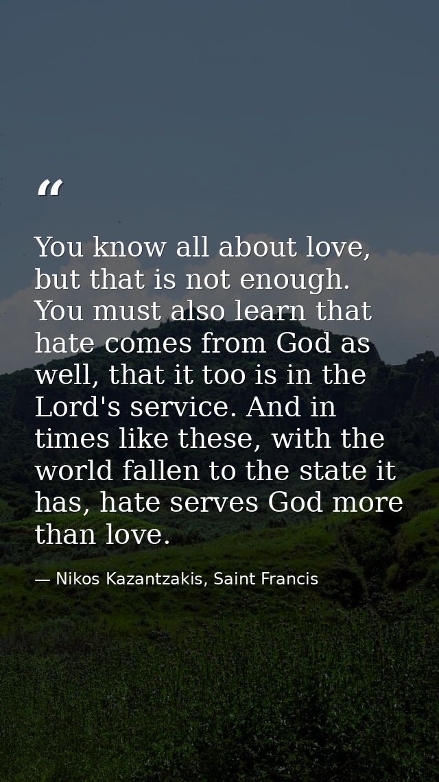 You know all about love, but that is not enough. You must also learn that hate comes from God as well, that it too is in — Nikos Kazantzakis, Saint Francis