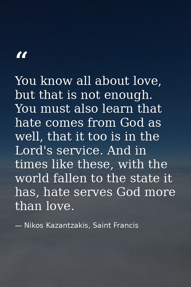 You know all about love, but that is not enough. You must also learn that hate comes from God as well, that it too is in — Nikos Kazantzakis, Saint Francis