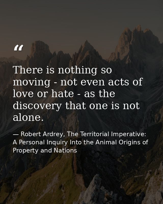 There is nothing so moving - not even acts of love or hate - as the discovery that one is not alone. — Robert Ardrey, The Territorial Imperative: A Personal Inquiry Into the Animal Origins of Property and Nations