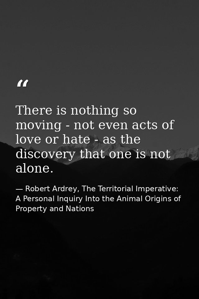 There is nothing so moving - not even acts of love or hate - as the discovery that one is not alone. — Robert Ardrey, The Territorial Imperative: A Personal Inquiry Into the Animal Origins of Property and Nations