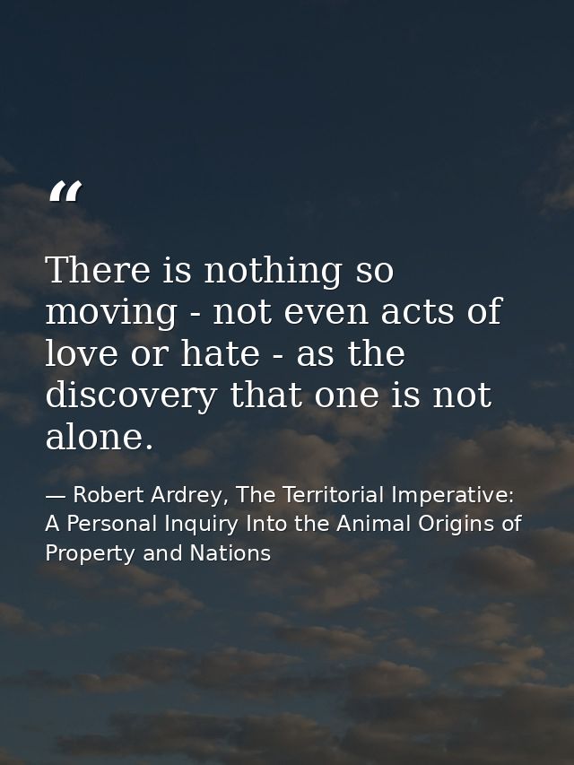 There is nothing so moving - not even acts of love or hate - as the discovery that one is not alone. — Robert Ardrey, The Territorial Imperative: A Personal Inquiry Into the Animal Origins of Property and Nations