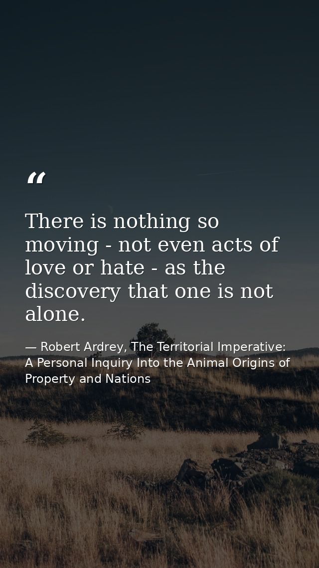 There is nothing so moving - not even acts of love or hate - as the discovery that one is not alone. — Robert Ardrey, The Territorial Imperative: A Personal Inquiry Into the Animal Origins of Property and Nations