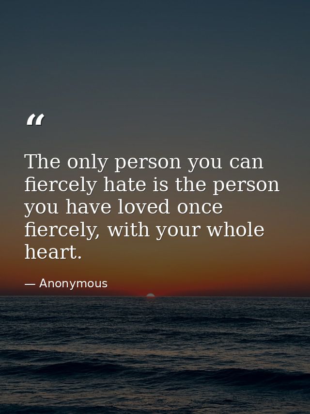The only person you can fiercely hate is the person you have loved once fiercely, with your whole heart. — Anonymous