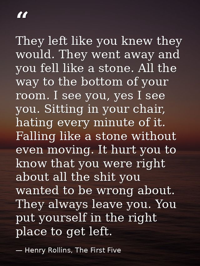 They left like you knew they would. They went away and you fell like a stone. All the way to the bottom of your room. I  — Henry Rollins, The First Five
