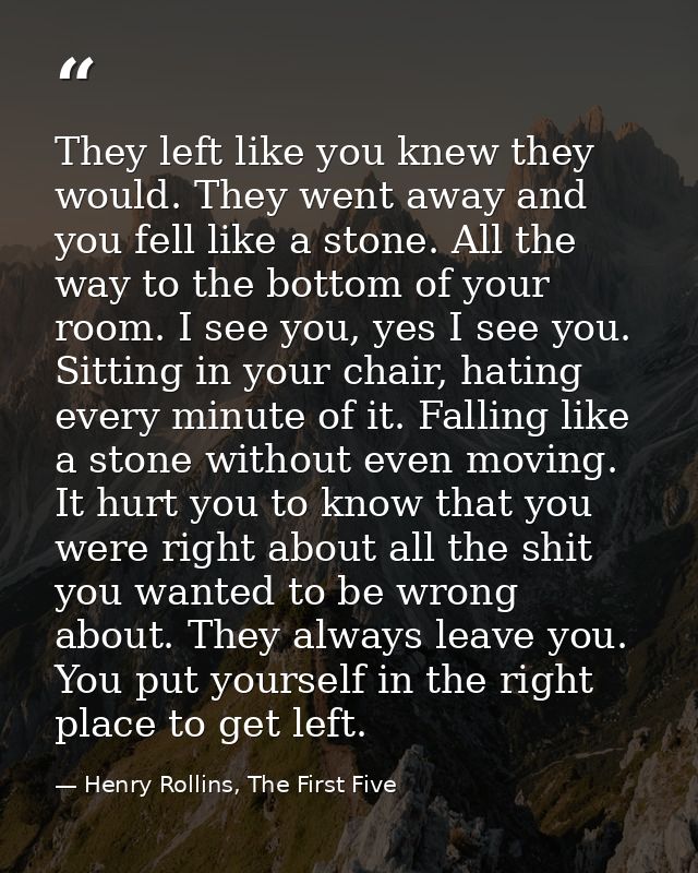 They left like you knew they would. They went away and you fell like a stone. All the way to the bottom of your room. I  — Henry Rollins, The First Five