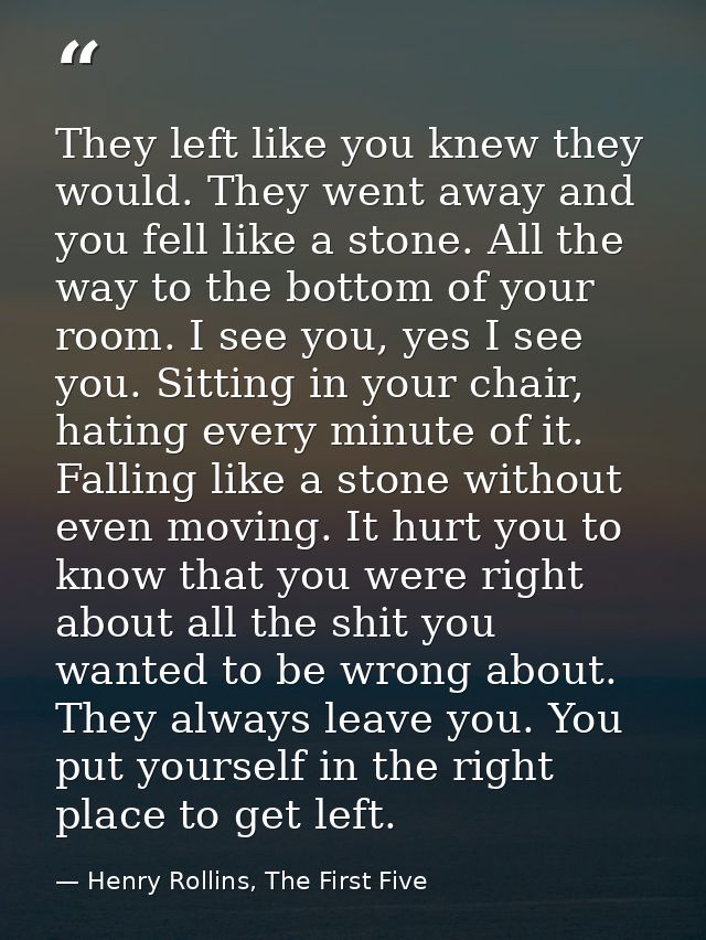 They left like you knew they would. They went away and you fell like a stone. All the way to the bottom of your room. I  — Henry Rollins, The First Five