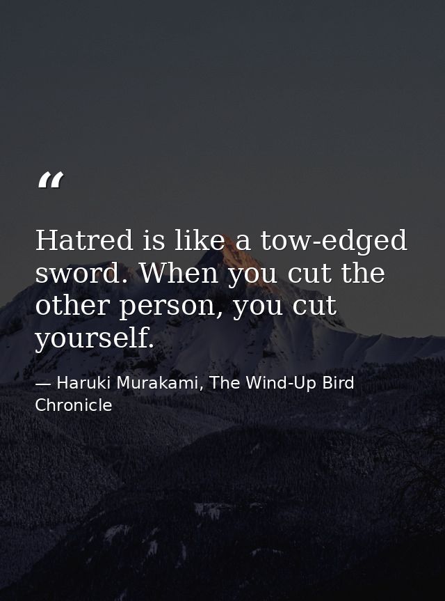 Hatred is like a tow-edged sword. When you cut the other person, you cut yourself. — Haruki Murakami, The Wind-Up Bird Chronicle