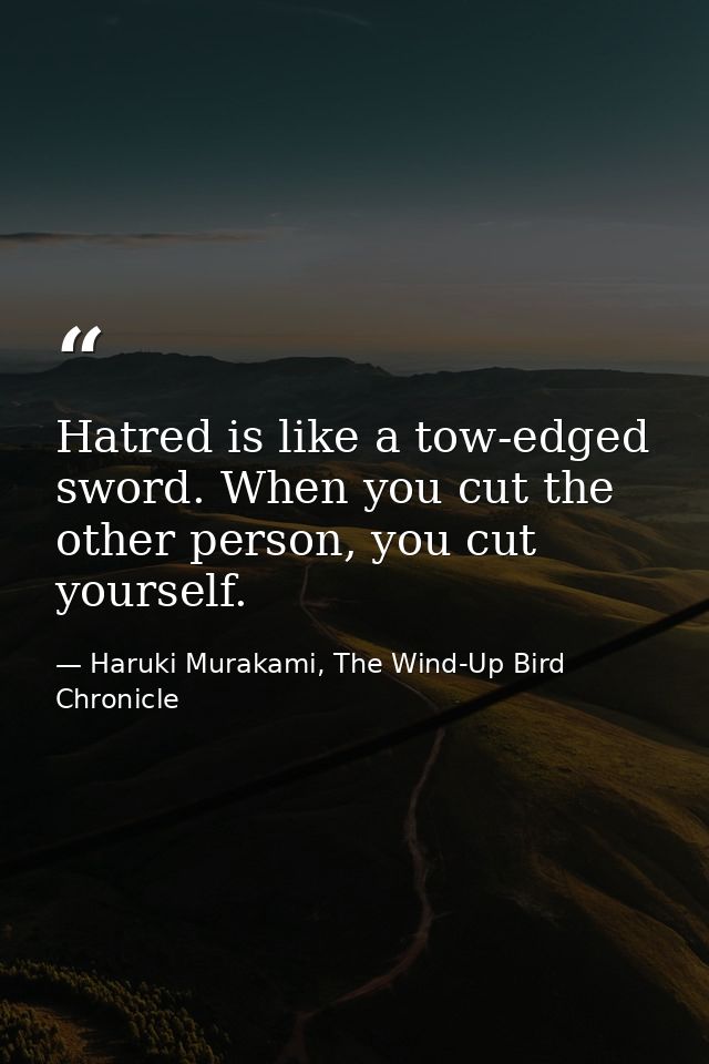 Hatred is like a tow-edged sword. When you cut the other person, you cut yourself. — Haruki Murakami, The Wind-Up Bird Chronicle