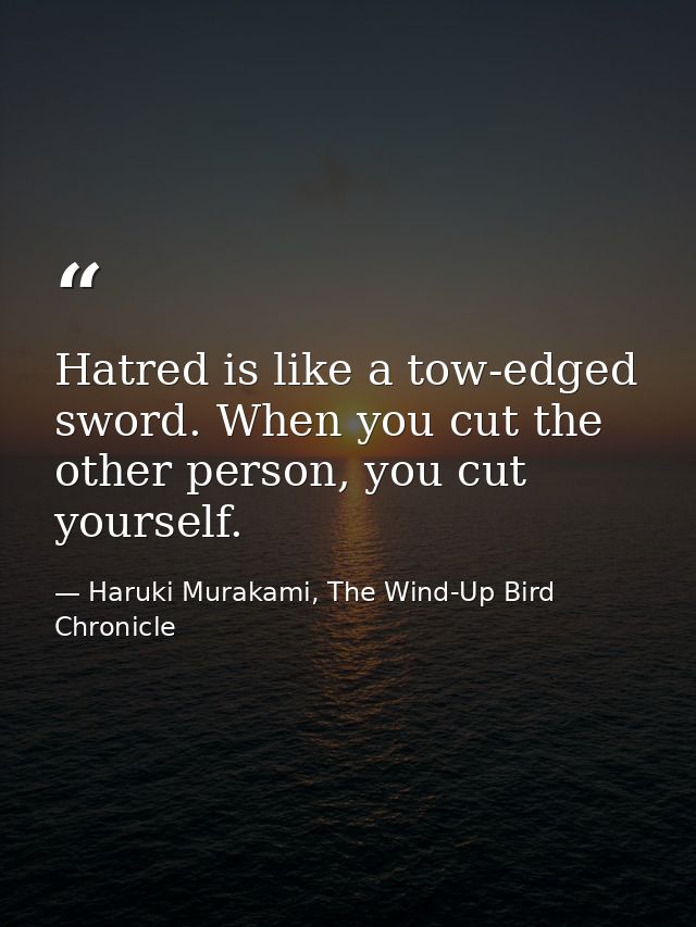 Hatred is like a tow-edged sword. When you cut the other person, you cut yourself. — Haruki Murakami, The Wind-Up Bird Chronicle