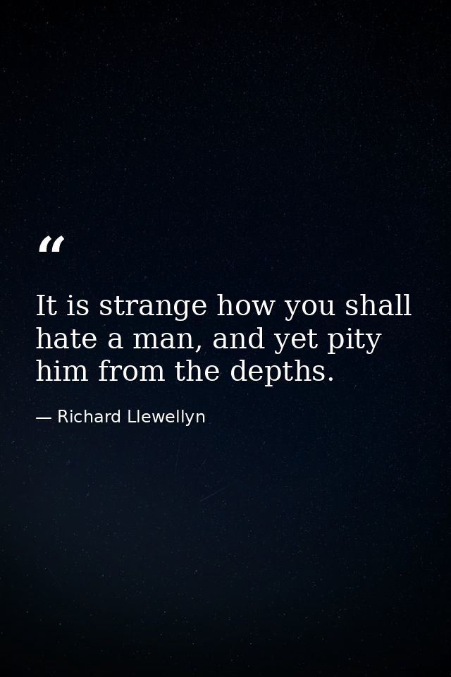 It is strange how you shall hate a man, and yet pity him from the depths. — Richard Llewellyn