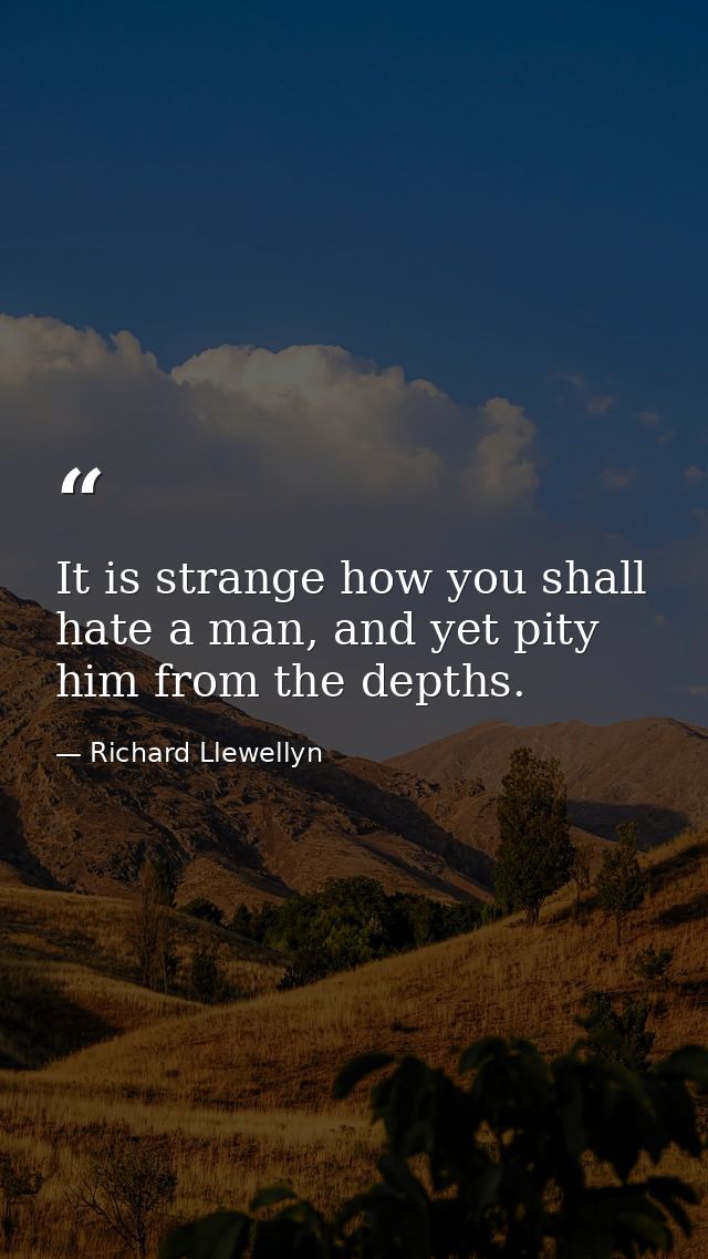 It is strange how you shall hate a man, and yet pity him from the depths. — Richard Llewellyn