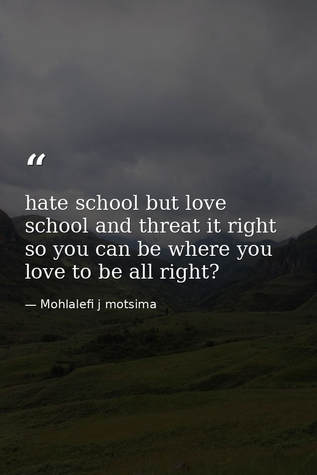 hate school but love school and threat it right so you can be where you love to be all right? — Mohlalefi j motsima